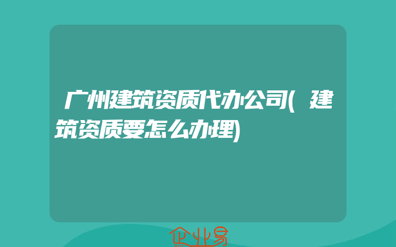 广州建筑资质代办公司(建筑资质要怎么办理)