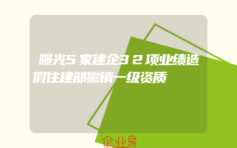 曝光5家建企32项业绩造假住建部撤销一级资质