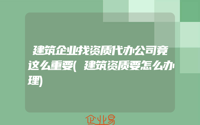 建筑企业找资质代办公司竟这么重要(建筑资质要怎么办理)