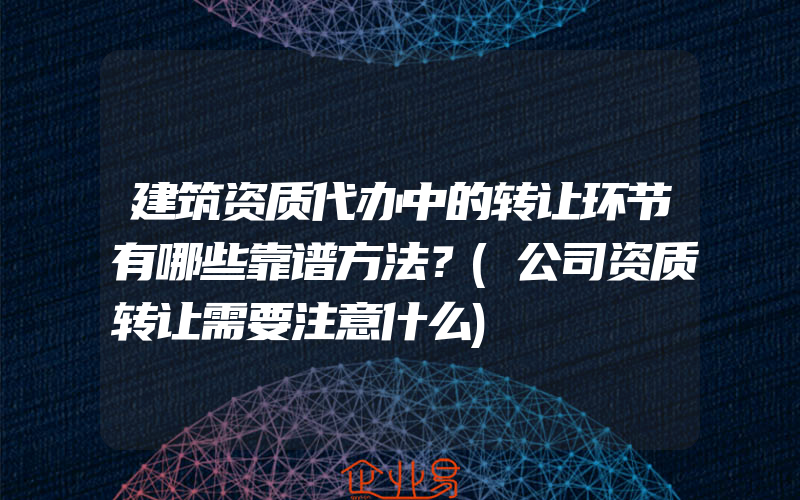 建筑资质代办中的转让环节有哪些靠谱方法？(公司资质转让需要注意什么)