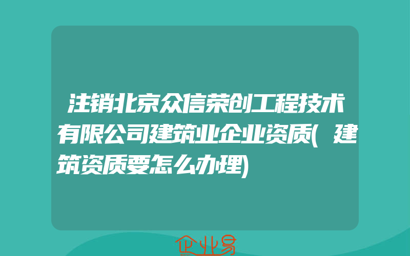 注销北京众信荣创工程技术有限公司建筑业企业资质(建筑资质要怎么办理)