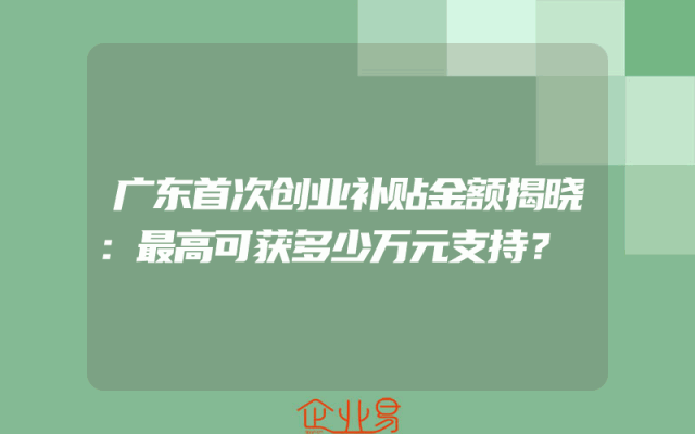 广东首次创业补贴金额揭晓：最高可获多少万元支持？