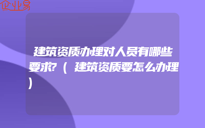 建筑资质办理对人员有哪些要求?(建筑资质要怎么办理)