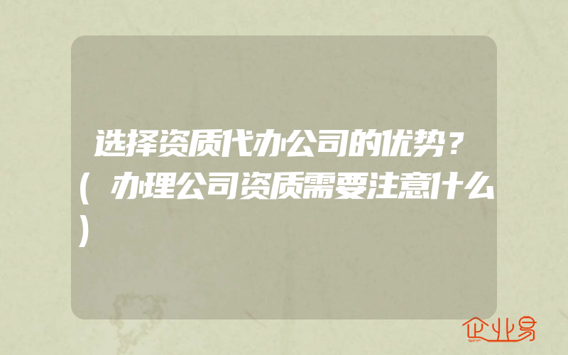 选择资质代办公司的优势？(办理公司资质需要注意什么)