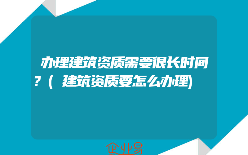 办理建筑资质需要很长时间?(建筑资质要怎么办理)