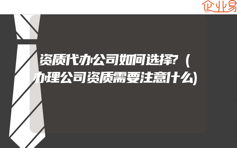 资质代办公司如何选择?(办理公司资质需要注意什么)