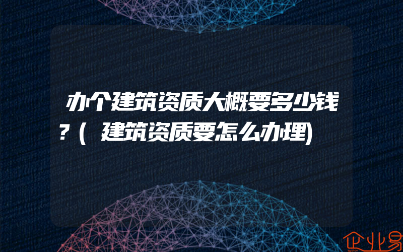 办个建筑资质大概要多少钱？(建筑资质要怎么办理)