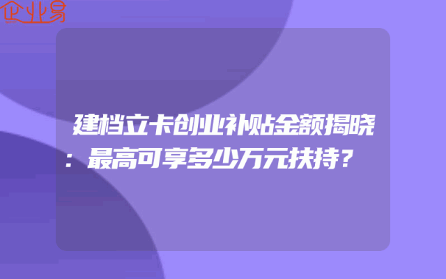 建档立卡创业补贴金额揭晓：最高可享多少万元扶持？