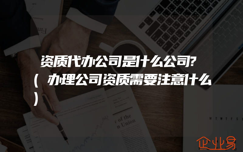 资质代办公司是什么公司?(办理公司资质需要注意什么)