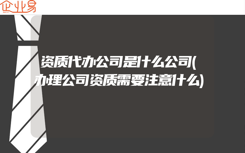 资质代办公司是什么公司(办理公司资质需要注意什么)