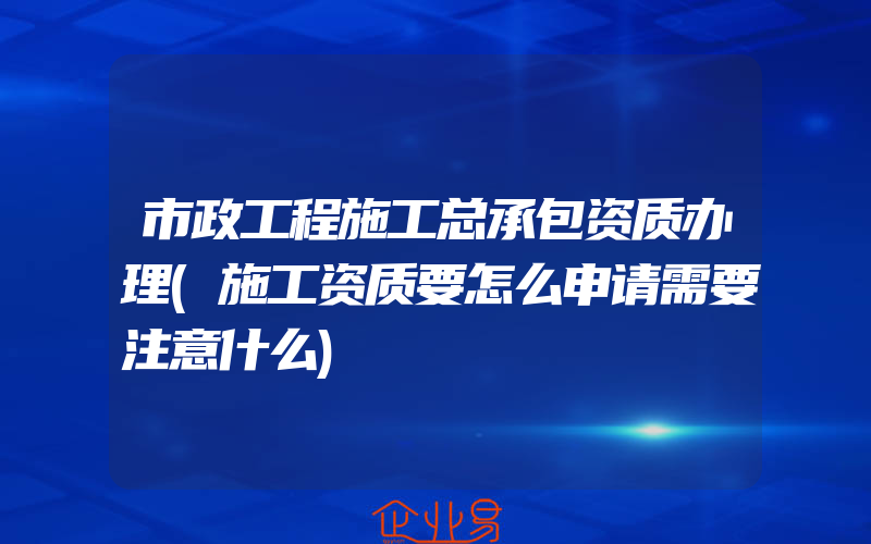 市政工程施工总承包资质办理(施工资质要怎么申请需要注意什么)