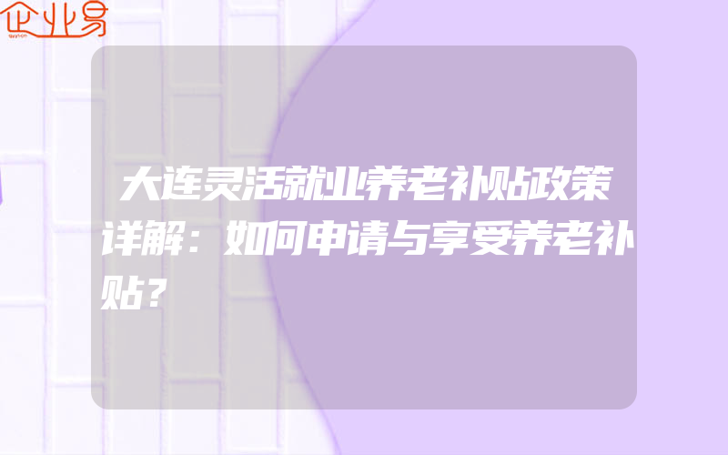 大连灵活就业养老补贴政策详解：如何申请与享受养老补贴？