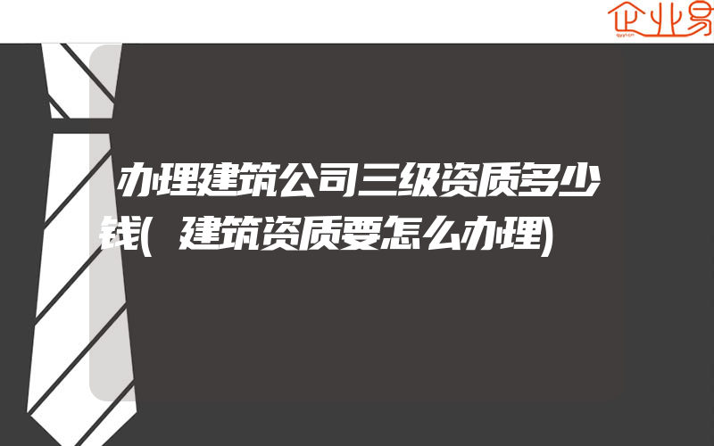 办理建筑公司三级资质多少钱(建筑资质要怎么办理)