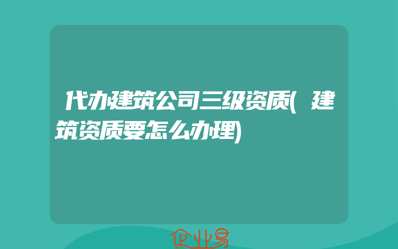 代办建筑公司三级资质(建筑资质要怎么办理)