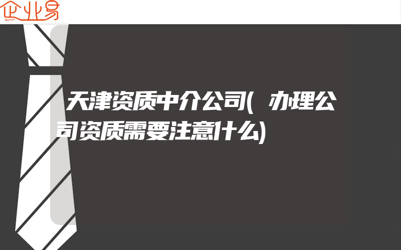 天津资质中介公司(办理公司资质需要注意什么)