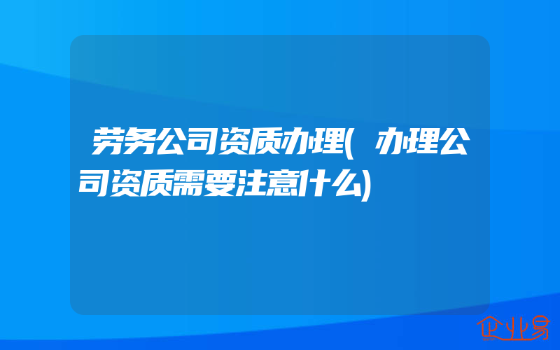 劳务公司资质办理(办理公司资质需要注意什么)