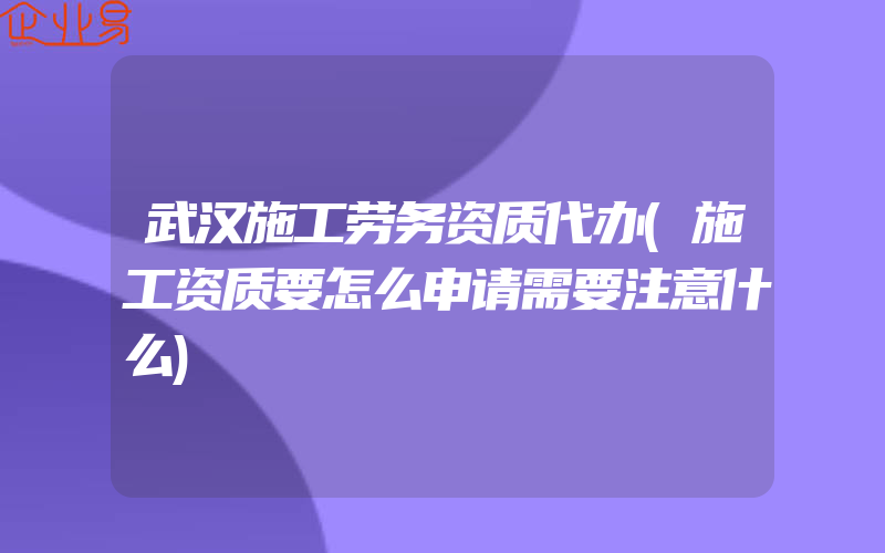 武汉施工劳务资质代办(施工资质要怎么申请需要注意什么)