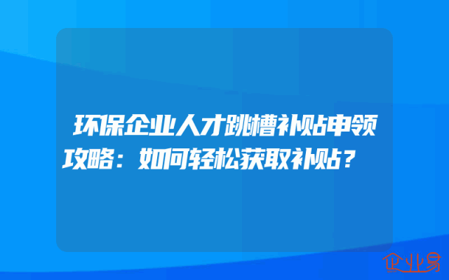 环保企业人才跳槽补贴申领攻略：如何轻松获取补贴？