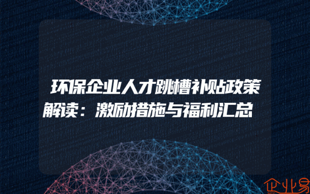 环保企业人才跳槽补贴政策解读：激励措施与福利汇总