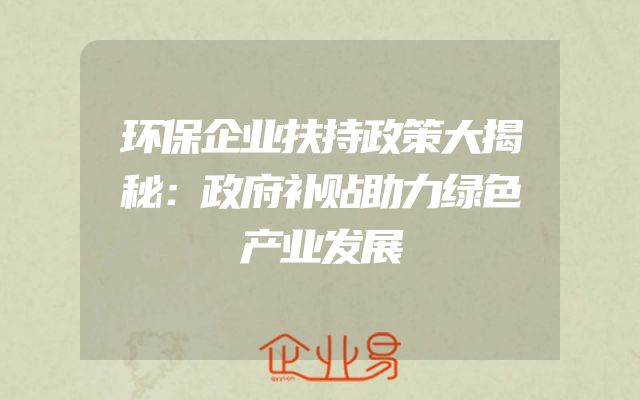 环保企业扶持政策大揭秘：政府补贴助力绿色产业发展
