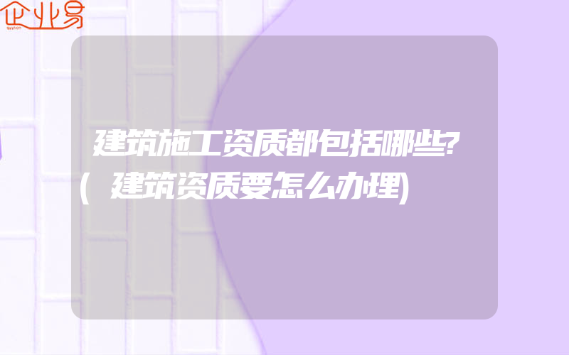 建筑施工资质都包括哪些?(建筑资质要怎么办理)