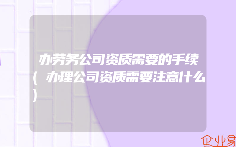 办劳务公司资质需要的手续(办理公司资质需要注意什么)