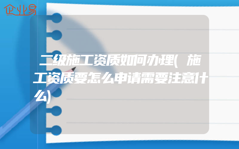 二级施工资质如何办理(施工资质要怎么申请需要注意什么)