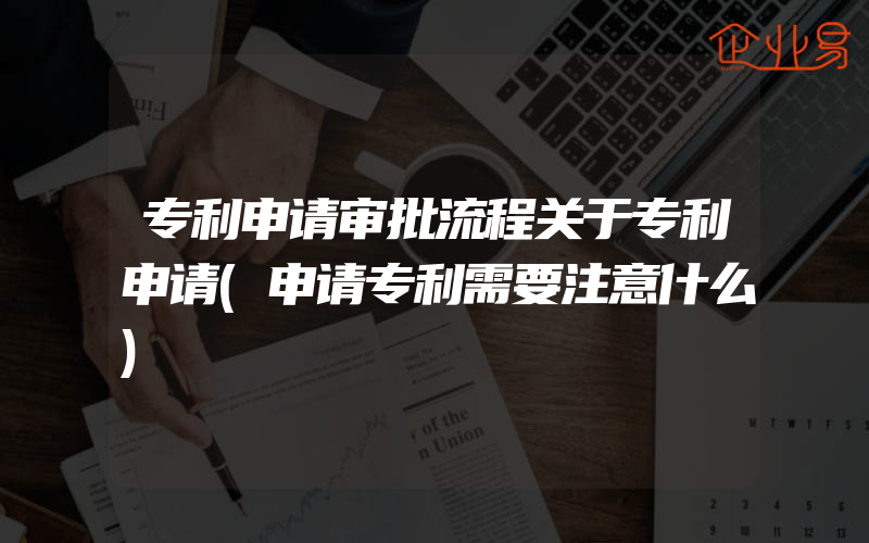 专利申请审批流程关于专利申请(申请专利需要注意什么)