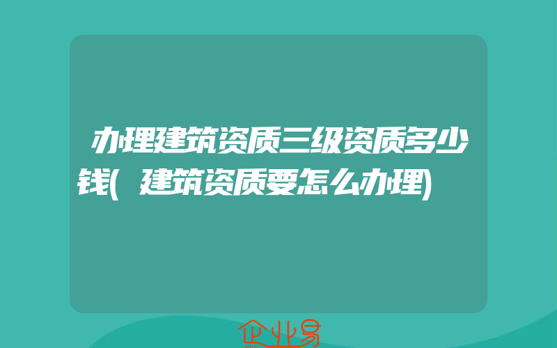 办理建筑资质三级资质多少钱(建筑资质要怎么办理)