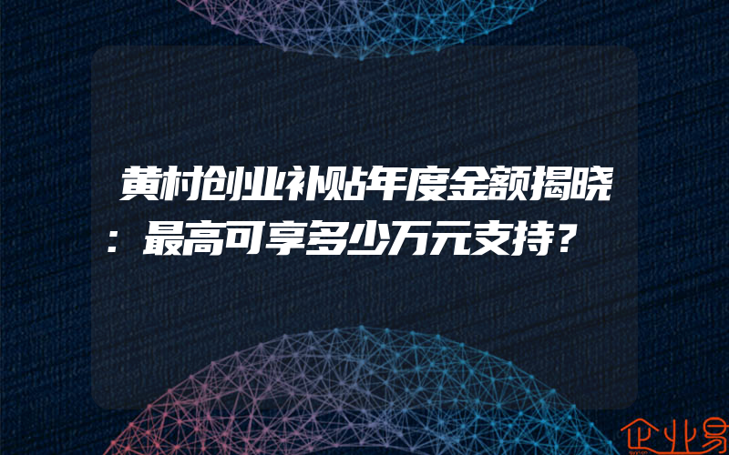 黄村创业补贴年度金额揭晓：最高可享多少万元支持？