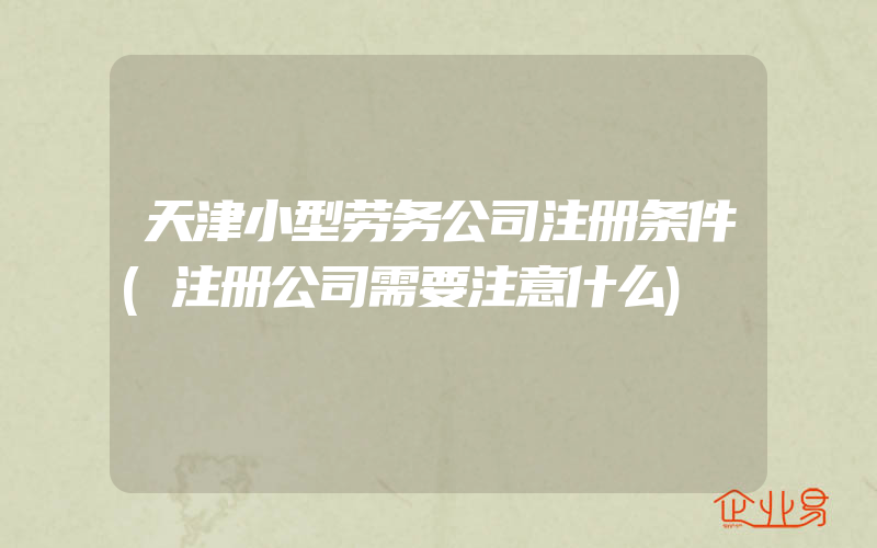 天津小型劳务公司注册条件(注册公司需要注意什么)