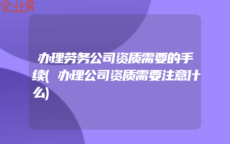 办理劳务公司资质需要的手续(办理公司资质需要注意什么)