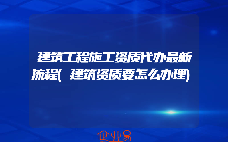 建筑工程施工资质代办最新流程(建筑资质要怎么办理)