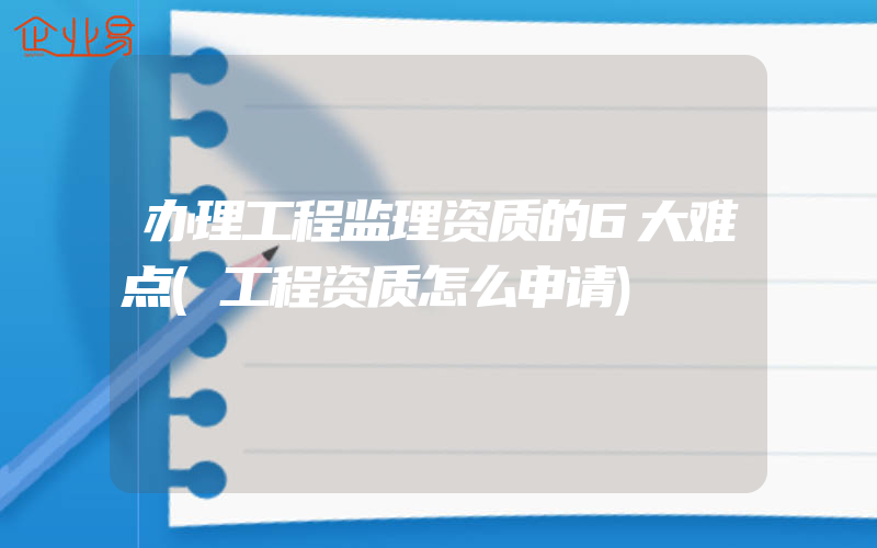 办理工程监理资质的6大难点(工程资质怎么申请)