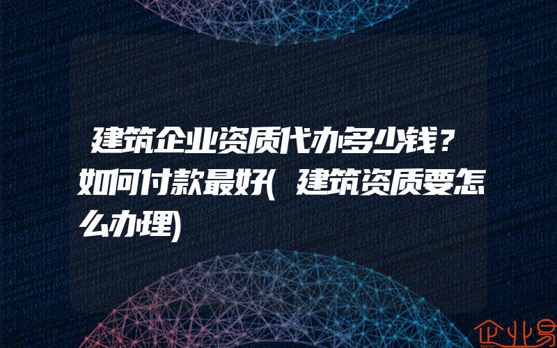 建筑企业资质代办多少钱？如何付款最好(建筑资质要怎么办理)