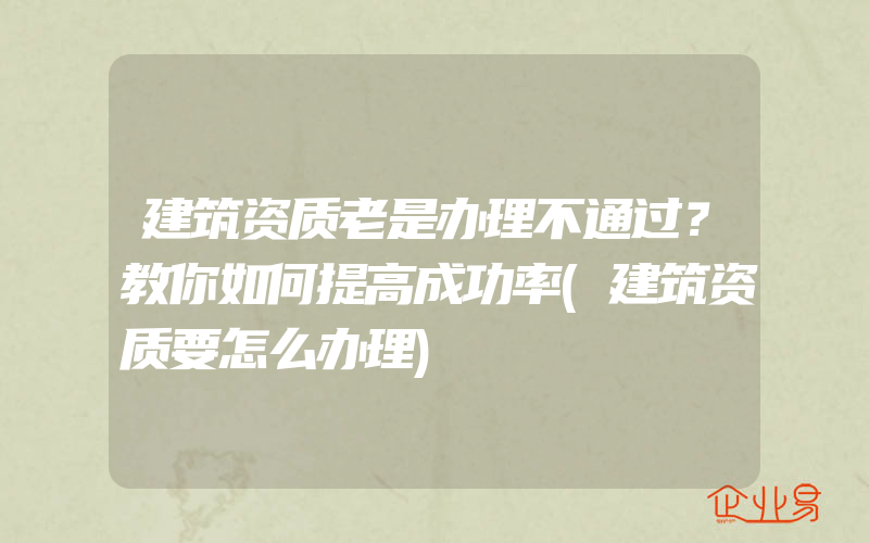 建筑资质老是办理不通过？教你如何提高成功率(建筑资质要怎么办理)