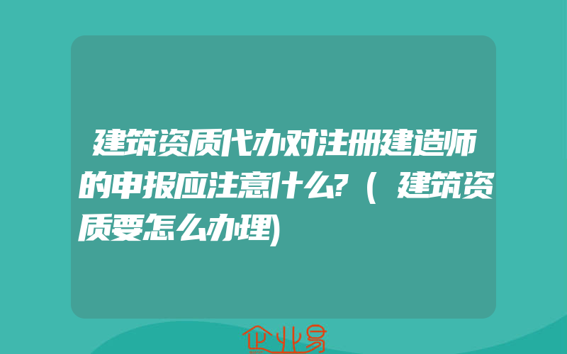 建筑资质代办对注册建造师的申报应注意什么?(建筑资质要怎么办理)