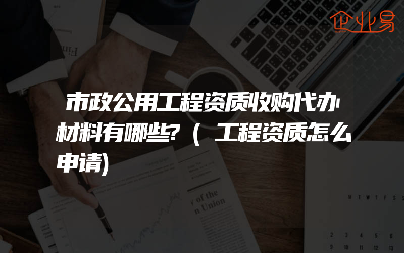 市政公用工程资质收购代办材料有哪些?(工程资质怎么申请)