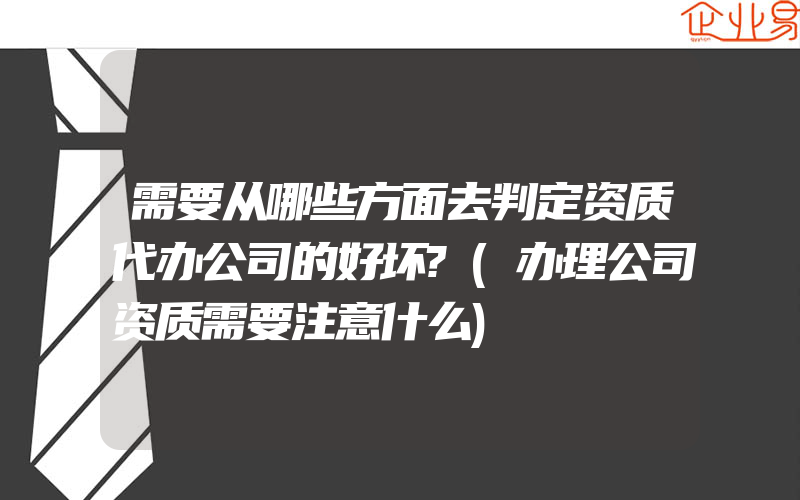 需要从哪些方面去判定资质代办公司的好坏?(办理公司资质需要注意什么)