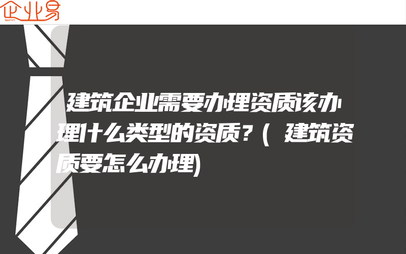 建筑企业需要办理资质该办理什么类型的资质？(建筑资质要怎么办理)