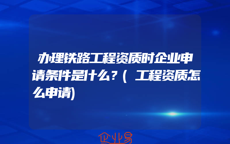 办理铁路工程资质时企业申请条件是什么？(工程资质怎么申请)