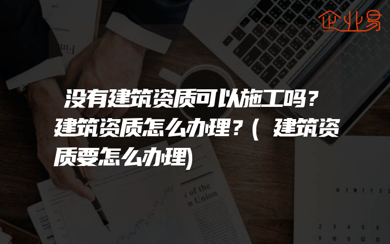 没有建筑资质可以施工吗？建筑资质怎么办理？(建筑资质要怎么办理)