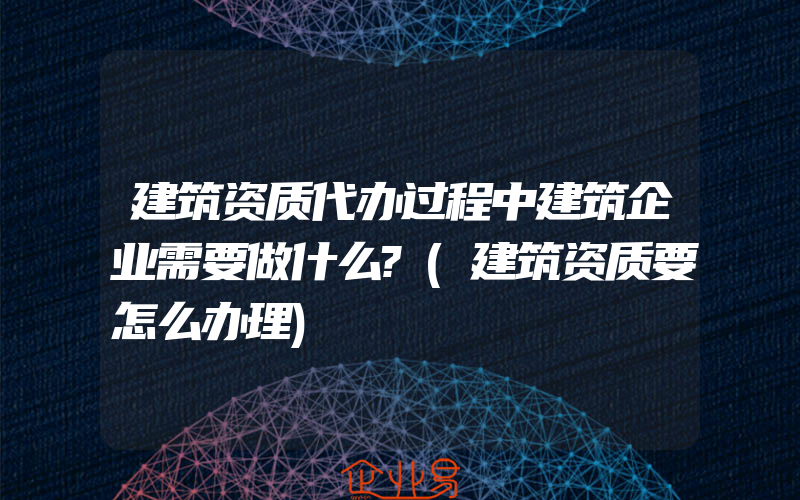 建筑资质代办过程中建筑企业需要做什么?(建筑资质要怎么办理)