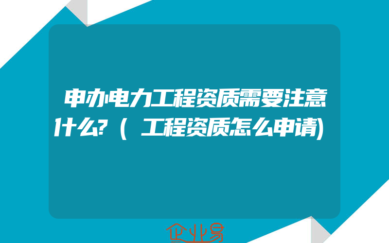 申办电力工程资质需要注意什么?(工程资质怎么申请)