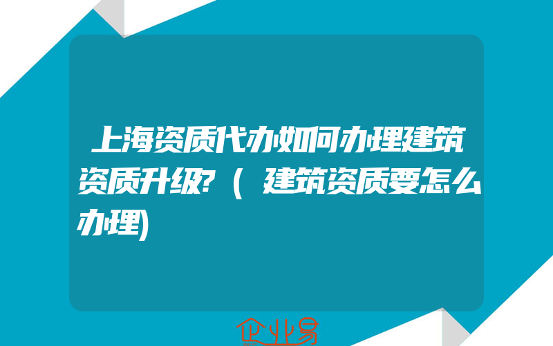 上海资质代办如何办理建筑资质升级?(建筑资质要怎么办理)