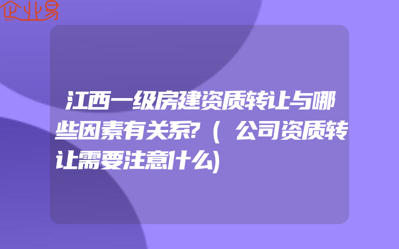 江西一级房建资质转让与哪些因素有关系?(公司资质转让需要注意什么)