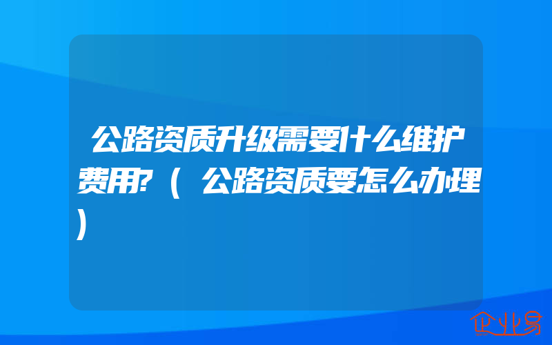 公路资质升级需要什么维护费用?(公路资质要怎么办理)