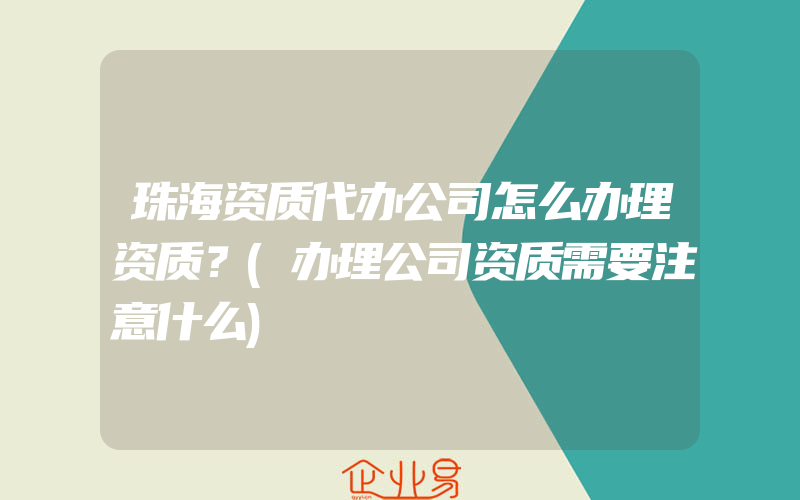 珠海资质代办公司怎么办理资质？(办理公司资质需要注意什么)