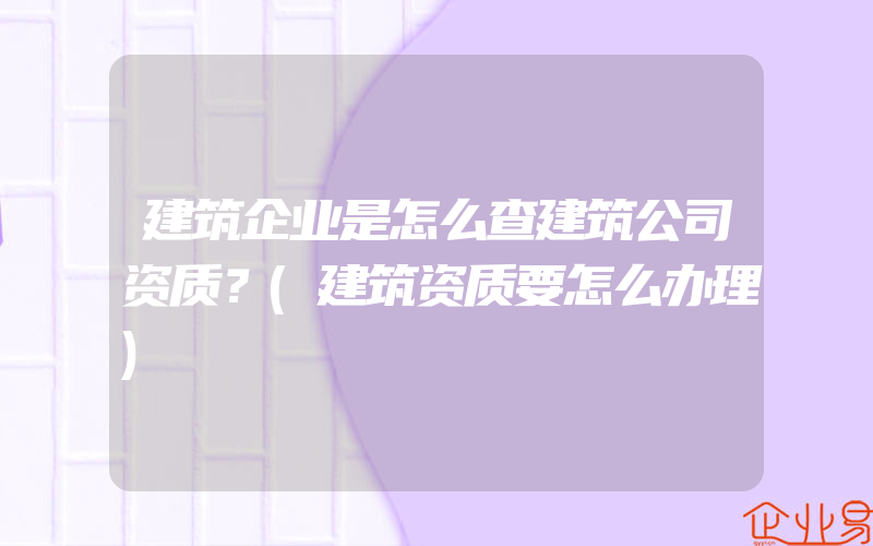 建筑企业是怎么查建筑公司资质？(建筑资质要怎么办理)