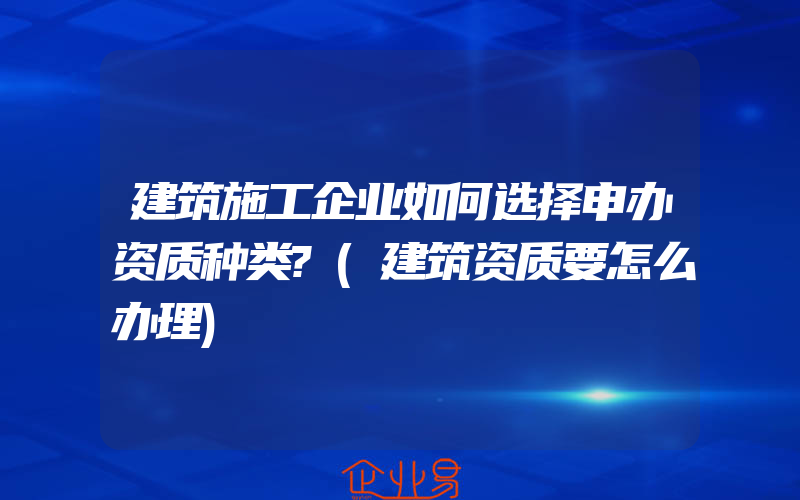 建筑施工企业如何选择申办资质种类?(建筑资质要怎么办理)